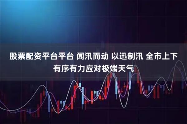 股票配资平台平台 闻汛而动 以迅制汛 全市上下有序有力应对极端天气