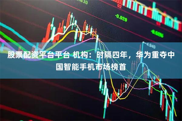 股票配资平台平台 机构：时隔四年，华为重夺中国智能手机市场榜首
