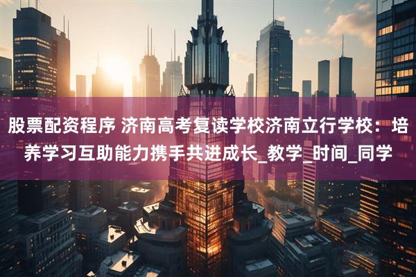 股票配资程序 济南高考复读学校济南立行学校：培养学习互助能力携手共进成长_教学_时间_同学