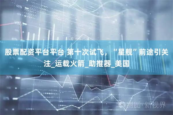 股票配资平台平台 第十次试飞，“星舰”前途引关注_运载火箭_助推器_美国