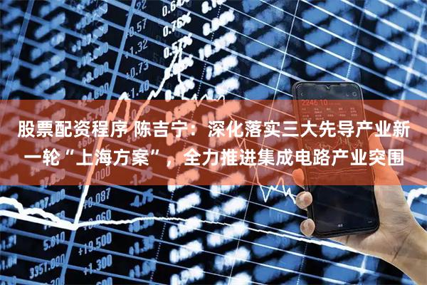 股票配资程序 陈吉宁：深化落实三大先导产业新一轮“上海方案”，全力推进集成电路产业突围