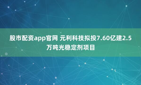 股市配资app官网 元利科技拟投7.60亿建2.5万吨光稳定剂项目