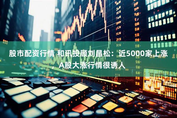 股市配资行情 和讯投顾刘昌松：近5000家上涨，A股大涨行情很诱人