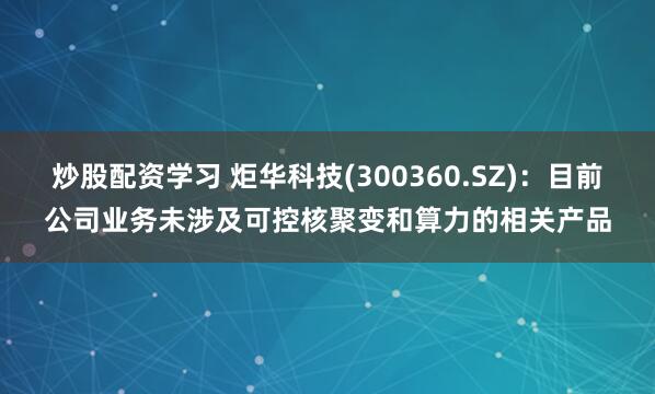 炒股配资学习 炬华科技(300360.SZ)：目前公司业务未涉及可控核聚变和算力的相关产品