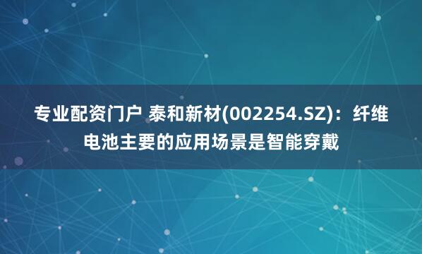 专业配资门户 泰和新材(002254.SZ)：纤维电池主要的应用场景是智能穿戴