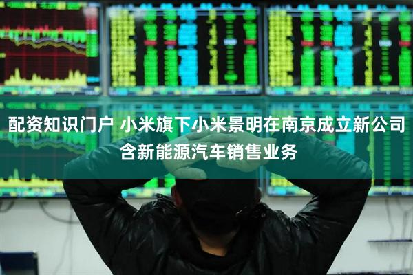 配资知识门户 小米旗下小米景明在南京成立新公司 含新能源汽车销售业务