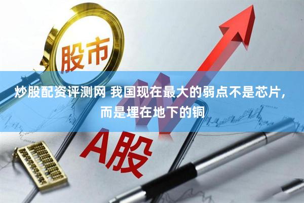 炒股配资评测网 我国现在最大的弱点不是芯片, 而是埋在地下的铜