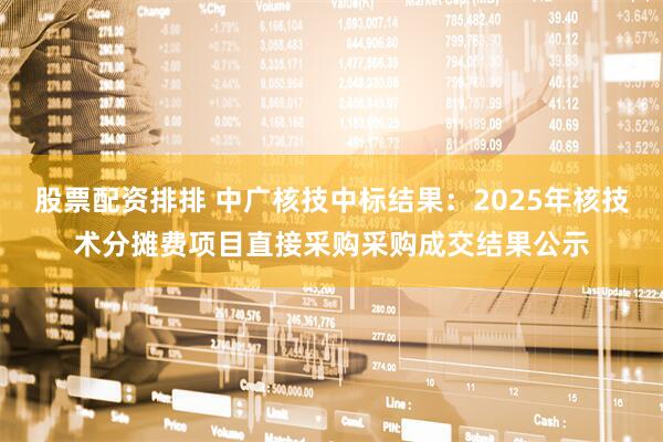 股票配资排排 中广核技中标结果：2025年核技术分摊费项目直接采购采购成交结果公示