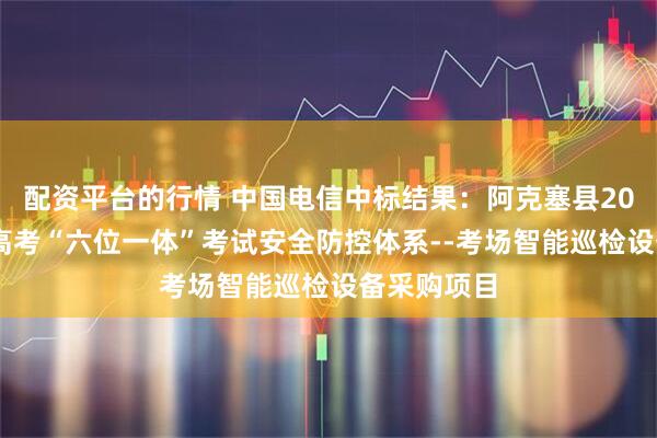 配资平台的行情 中国电信中标结果：阿克塞县2025年普通高考“六位一体”考试安全防控体系--考场智能巡检设备采购项目