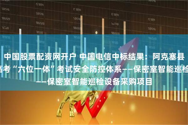 中国股票配资网开户 中国电信中标结果：阿克塞县2025年普通高考“六位一体”考试安全防控体系——保密室智能巡检设备采购项目