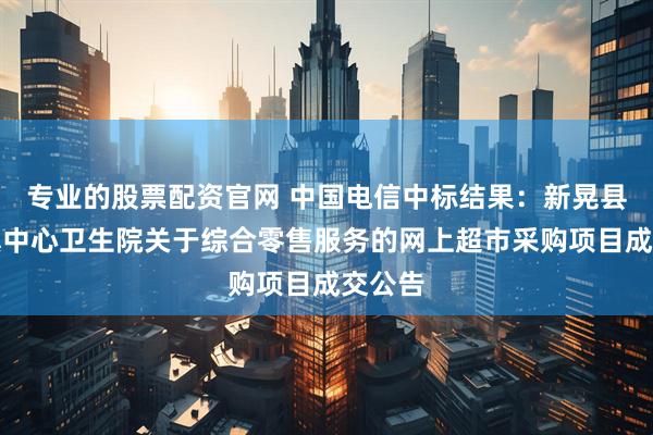专业的股票配资官网 中国电信中标结果：新晃县晃州镇中心卫生院关于综合零售服务的网上超市采购项目成交公告