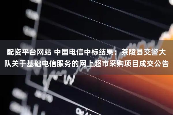 配资平台网站 中国电信中标结果：茶陵县交警大队关于基础电信服务的网上超市采购项目成交公告