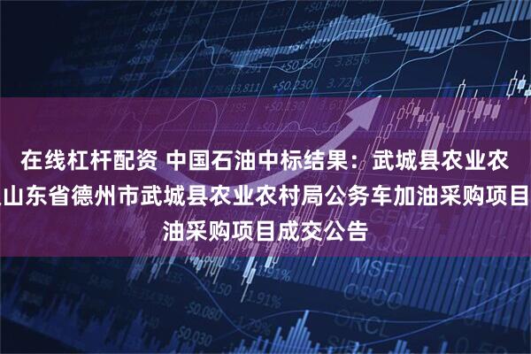 在线杠杆配资 中国石油中标结果：武城县农业农村局本级山东省德州市武城县农业农村局公务车加油采购项目成交公告