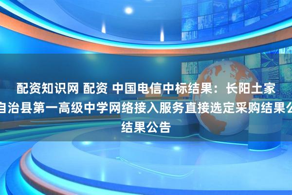 配资知识网 配资 中国电信中标结果：长阳土家族自治县第一高级中学网络接入服务直接选定采购结果公告