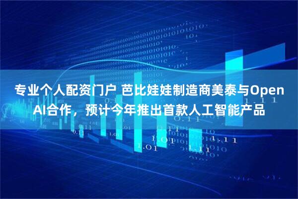 专业个人配资门户 芭比娃娃制造商美泰与OpenAI合作，预计今年推出首款人工智能产品