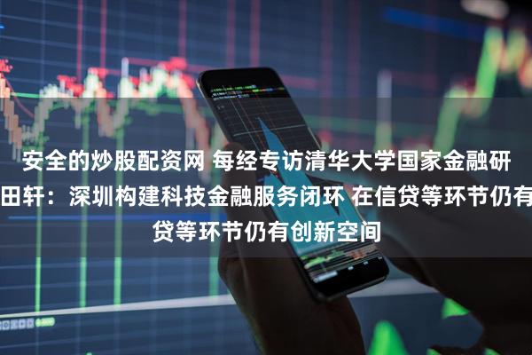 安全的炒股配资网 每经专访清华大学国家金融研究院院长田轩：深圳构建科技金融服务闭环 在信贷等环节仍有创新空间