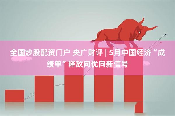 全国炒股配资门户 央广财评 | 5月中国经济“成绩单”释放向优向新信号