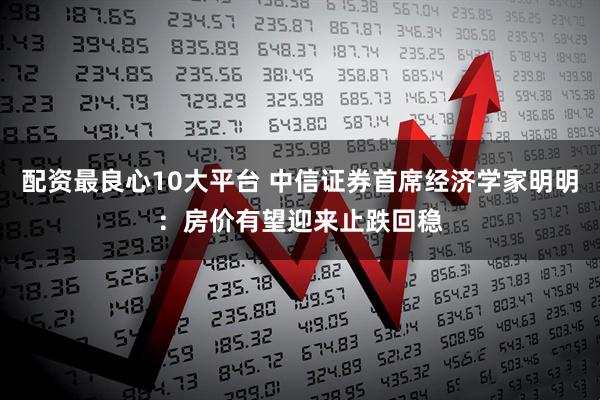 配资最良心10大平台 中信证券首席经济学家明明：房价有望迎来止跌回稳