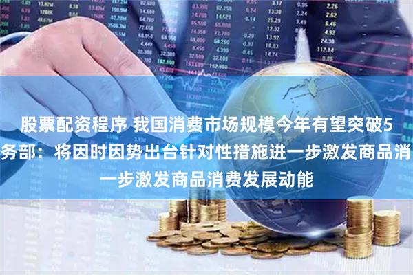 股票配资程序 我国消费市场规模今年有望突破50万亿元 商务部：将因时因势出台针对性措施进一步激发商品消费发展动能