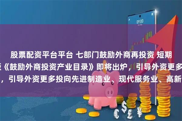 股票配资平台平台 七部门鼓励外商再投资 短期资金调配将更便利 新版《鼓励外商投资产业目录》即将出炉，引导外资更多投向先进制造业、现代服务业、高新技术等领域
