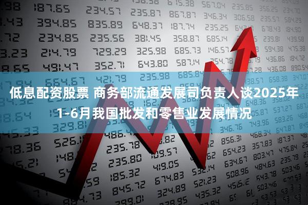 低息配资股票 商务部流通发展司负责人谈2025年1-6月我国批发和零售业发展情况