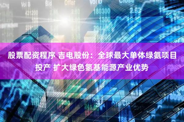 股票配资程序 吉电股份：全球最大单体绿氨项目投产 扩大绿色氢基能源产业优势