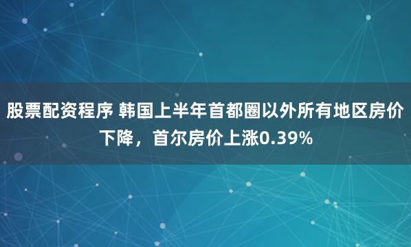 股票配资程序 韩国上半年首都圈以外所有地区房价下降，首尔房价上涨0.39%