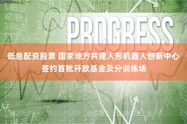 低息配资股票 国家地方共建人形机器人创新中心签约首批开放基金及分训练场