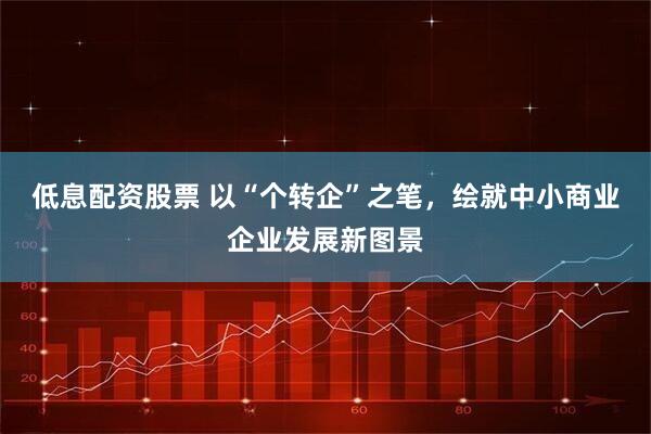 低息配资股票 以“个转企”之笔，绘就中小商业企业发展新图景