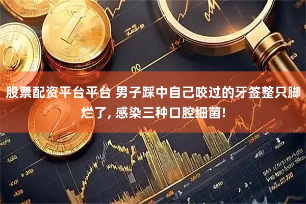 股票配资平台平台 男子踩中自己咬过的牙签整只脚烂了, 感染三种口腔细菌!