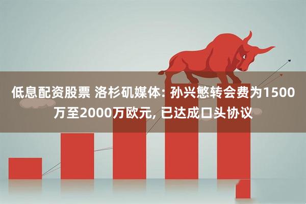 低息配资股票 洛杉矶媒体: 孙兴慜转会费为1500万至2000万欧元, 已达成口头协议