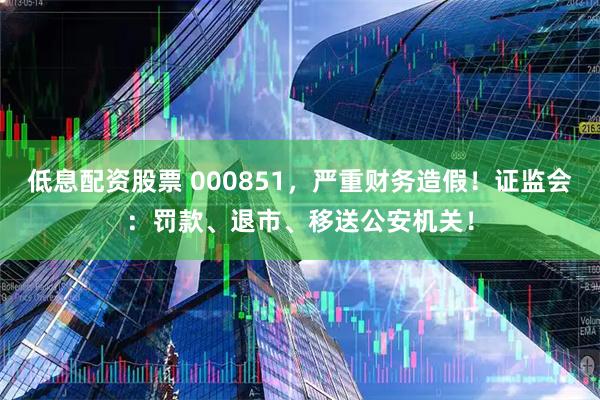 低息配资股票 000851，严重财务造假！证监会：罚款、退市、移送公安机关！