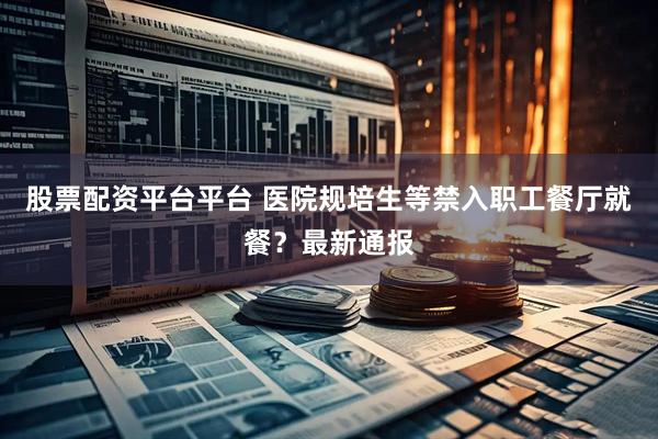 股票配资平台平台 医院规培生等禁入职工餐厅就餐？最新通报