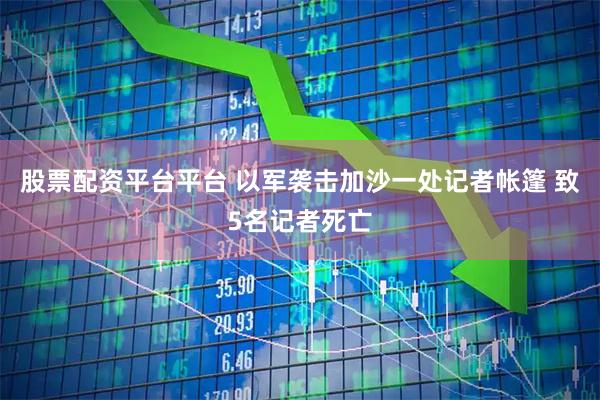 股票配资平台平台 以军袭击加沙一处记者帐篷 致5名记者死亡