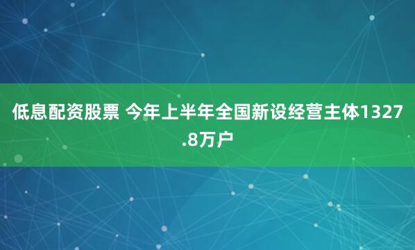 低息配资股票 今年上半年全国新设经营主体1327.8万户