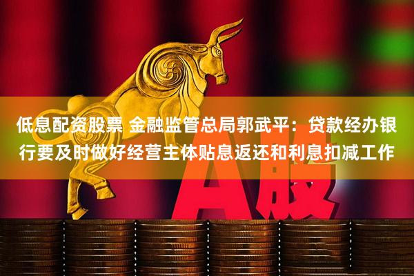 低息配资股票 金融监管总局郭武平：贷款经办银行要及时做好经营主体贴息返还和利息扣减工作