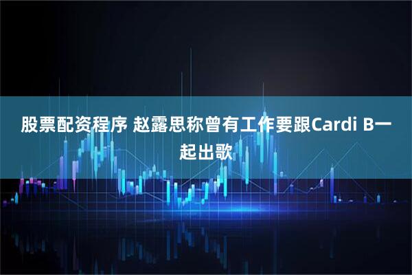股票配资程序 赵露思称曾有工作要跟Cardi B一起出歌