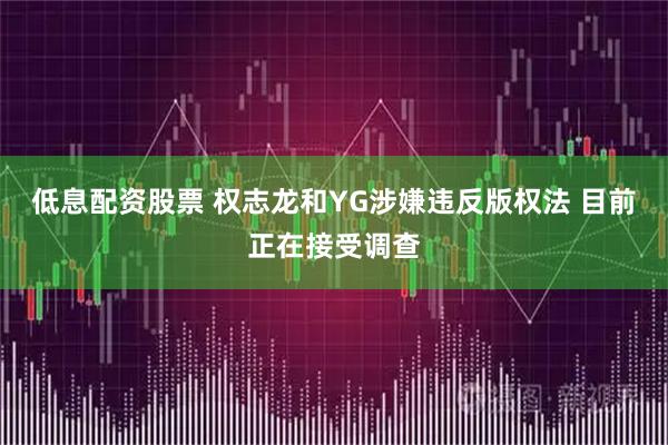 低息配资股票 权志龙和YG涉嫌违反版权法 目前正在接受调查