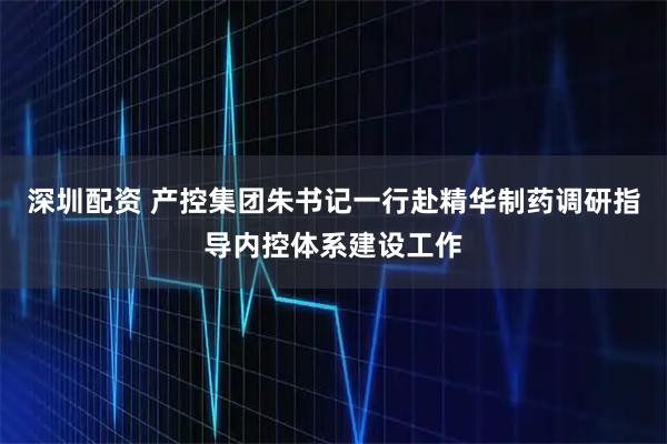 深圳配资 产控集团朱书记一行赴精华制药调研指导内控体系建设工作