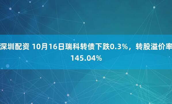 深圳配资 10月16日瑞科转债下跌0.3%,转股溢价率145.04%