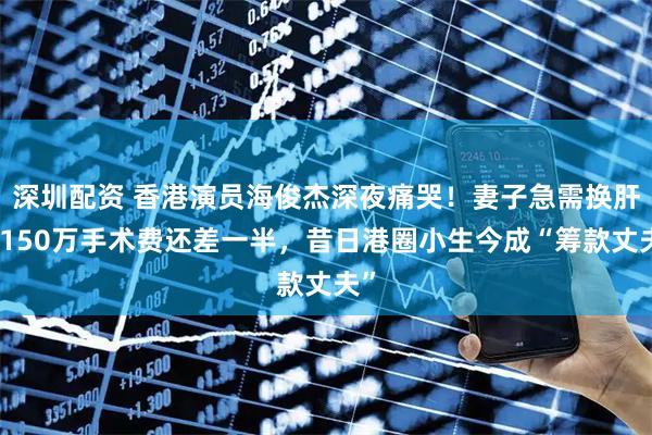 深圳配资 香港演员海俊杰深夜痛哭！妻子急需换肝，150万手术费还差一半，昔日港圈小生今成“筹款丈夫”