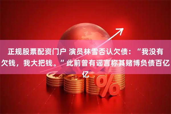 正规股票配资门户 演员林雪否认欠债：“我没有欠钱，我大把钱。”此前曾有谣言称其赌博负债百亿