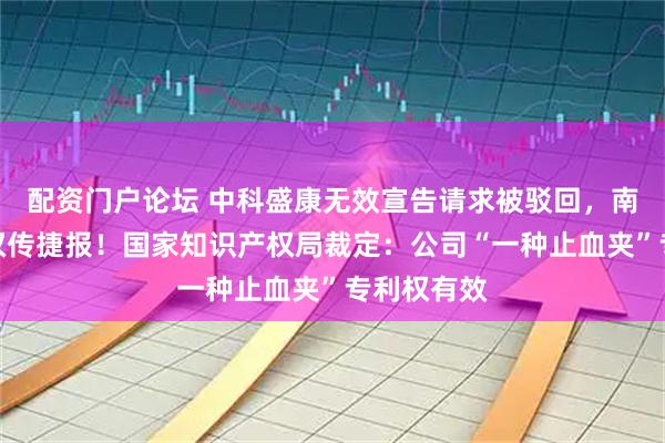 配资门户论坛 中科盛康无效宣告请求被驳回，南微医学维权传捷报！国家知识产权局裁定：公司“一种止血夹”专利权有效