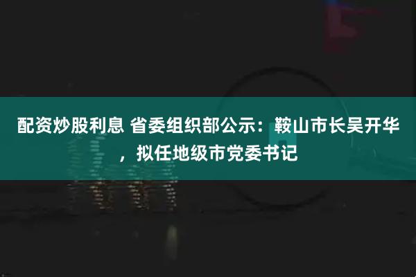 配资炒股利息 省委组织部公示：鞍山市长吴开华，拟任地级市党委书记