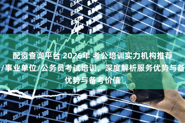 配资查询平台 2026年 考公培训实力机构推荐：省考/事业单位/公务员考试培训，深度解析服务优势与备考价值