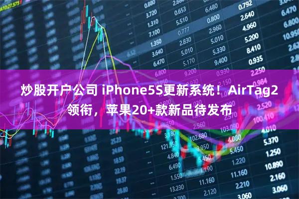 炒股开户公司 iPhone5S更新系统！AirTag2领衔，苹果20+款新品待发布