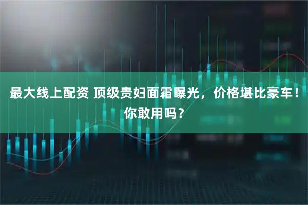 最大线上配资 顶级贵妇面霜曝光，价格堪比豪车！你敢用吗？
