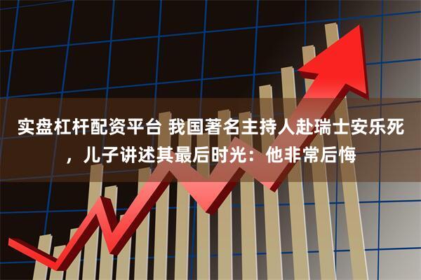 实盘杠杆配资平台 我国著名主持人赴瑞士安乐死，儿子讲述其最后时光：他非常后悔