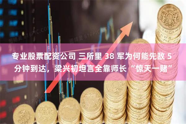 专业股票配资公司 三所里 38 军为何能先敌 5 分钟到达，梁兴初坦言全靠师长 “惊天一赌”