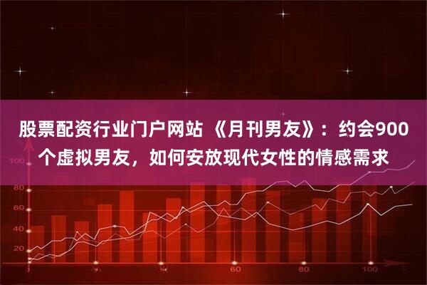 股票配资行业门户网站 《月刊男友》：约会900个虚拟男友，如何安放现代女性的情感需求